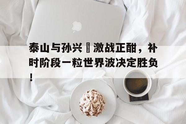 泰山与孙兴慜激战正酣，补时阶段一粒世界波决定胜负！内马尔是巴西第一人吗